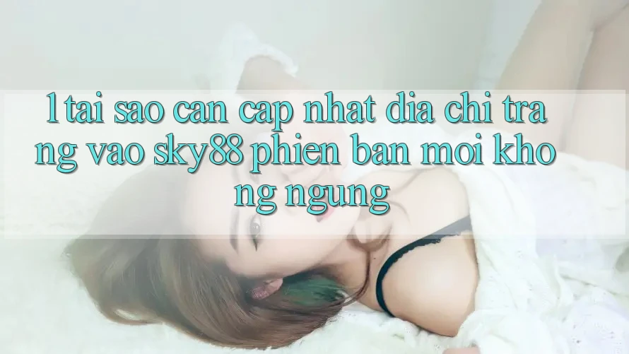1. Tại sao cần cập nhật địa chỉ trang vào Sky88 phiên bản mới không ngừng? 1. Tại sao cần cập nhật địa chỉ trang vào Sky88 phiên bản mới không ngừng?