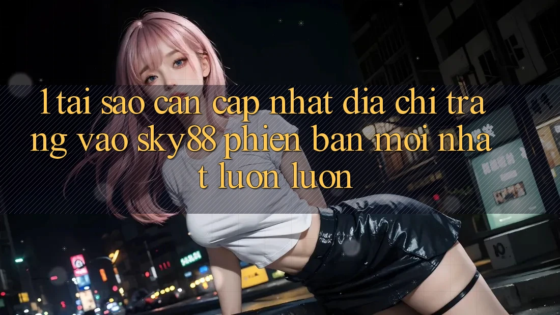 1. Tại sao cần cập nhật địa chỉ trang vào Sky88 phiên bản mới nhất luôn luôn?