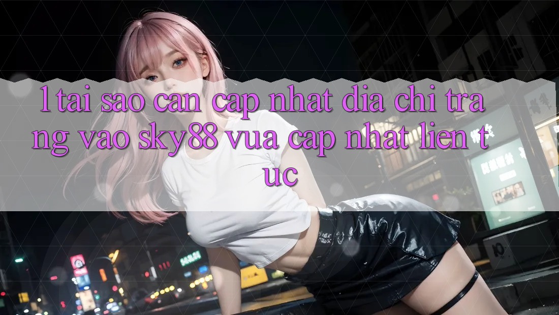 1. Tại sao cần cập nhật địa chỉ trang vào Sky88 vừa cập nhật liên tục?