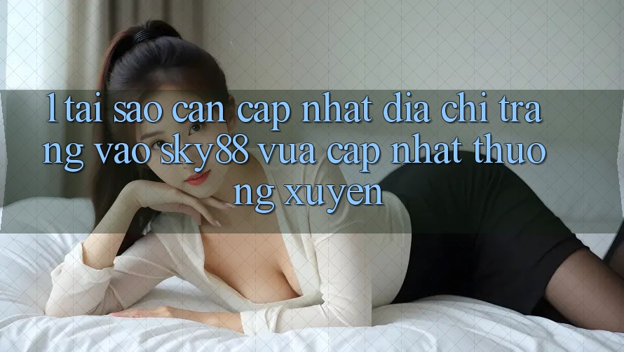 1. Tại sao cần cập nhật địa chỉ trang vào Sky88 vừa cập nhật thường xuyên?