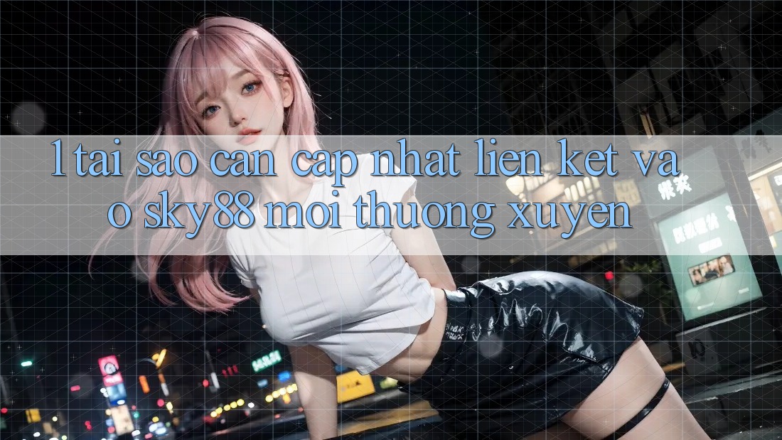 1. Tại sao cần cập nhật liên kết vào Sky88 mới thường xuyên?