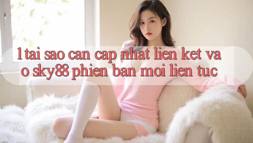 1. Tại sao cần cập nhật liên kết vào Sky88 phiên bản mới liên tục?