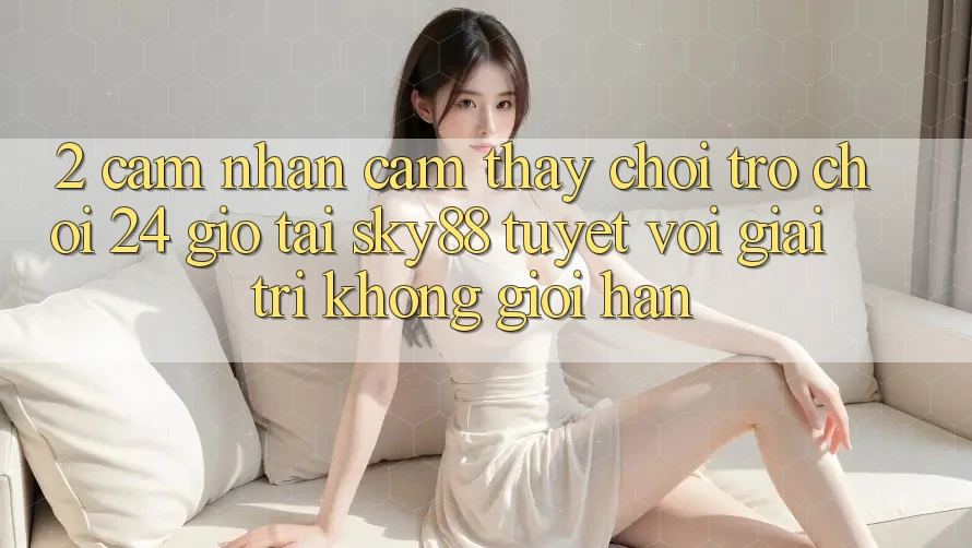 2. Cảm nhận cảm thấy chơi trò chơi 24 giờ tại Sky88: Tuyệt vời giải trí không giới hạn