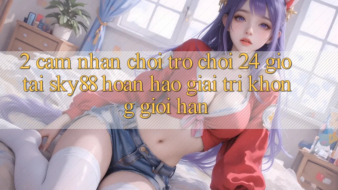 2. Cảm nhận chơi trò chơi 24 giờ tại Sky88: Hoàn hảo giải trí không giới hạn