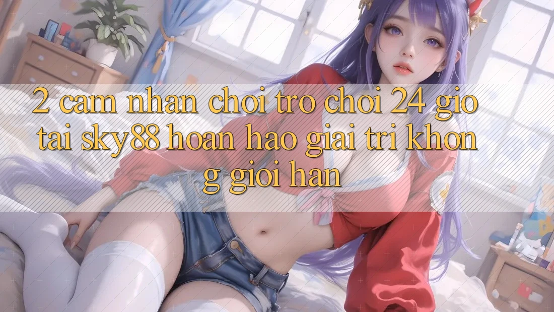 2. Cảm nhận chơi trò chơi 24 giờ tại Sky88: Hoàn hảo giải trí không giới hạn