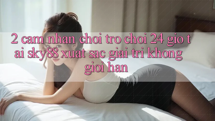 2. Cảm nhận chơi trò chơi 24 giờ tại Sky88: Xuất sắc giải trí không giới hạn