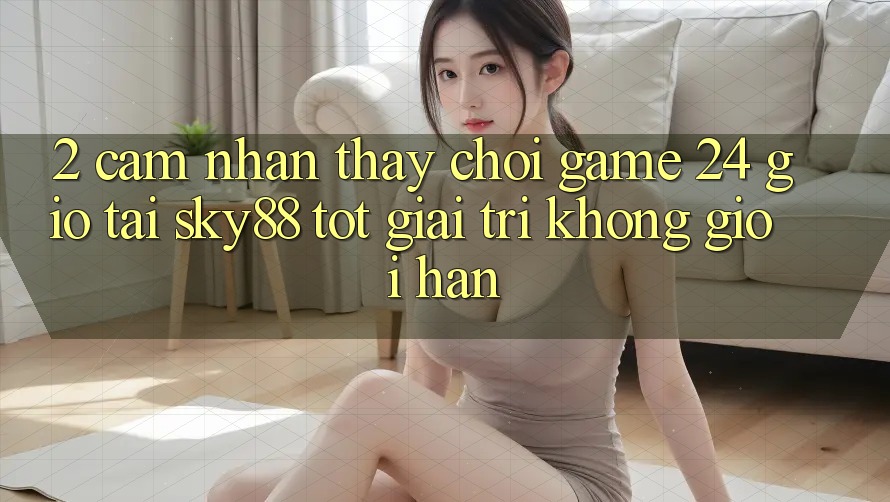2. Cảm nhận thấy chơi game 24 giờ tại Sky88: Tốt giải trí không giới hạn