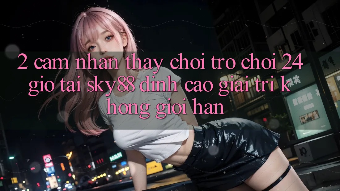 2. Cảm nhận thấy chơi trò chơi 24 giờ tại Sky88: Đỉnh cao giải trí không giới hạn