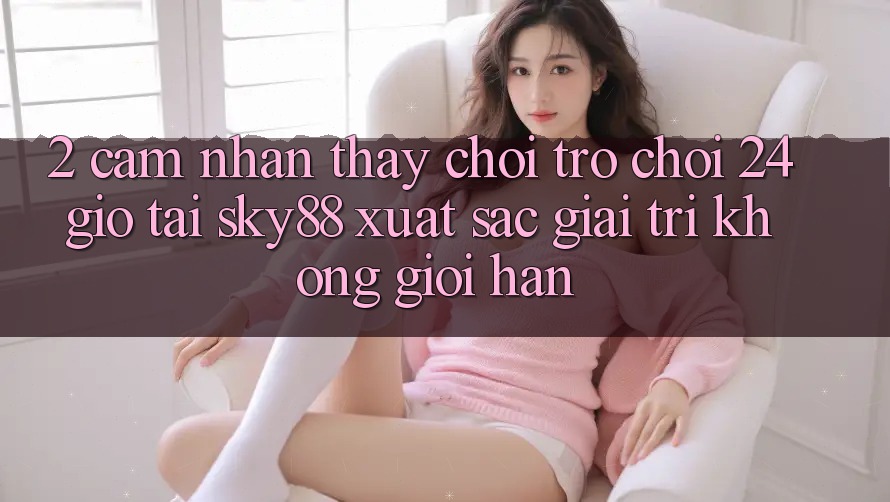 2. Cảm nhận thấy chơi trò chơi 24 giờ tại Sky88: Xuất sắc giải trí không giới hạn