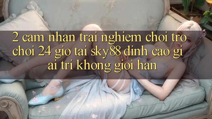 2. Cảm nhận trải nghiệm chơi trò chơi 24 giờ tại Sky88: Đỉnh cao giải trí không giới hạn