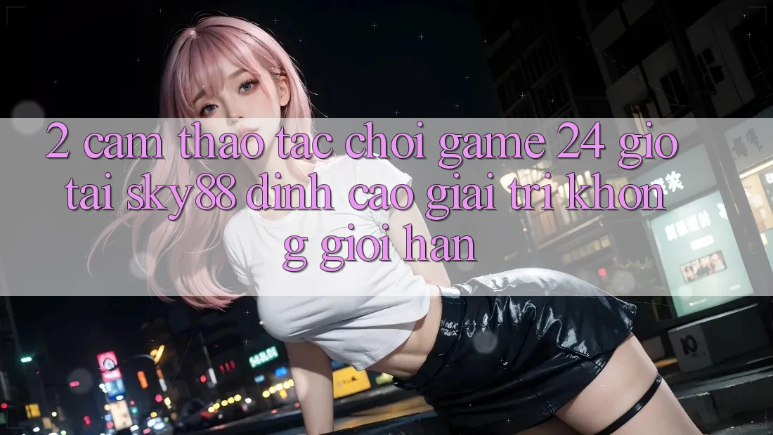 2. Cảm thao tác chơi game 24 giờ tại Sky88: Đỉnh cao giải trí không giới hạn