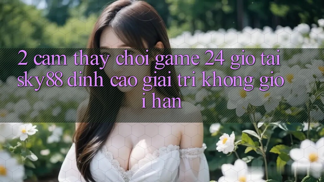 2. Cảm thấy chơi game 24 giờ tại Sky88: Đỉnh cao giải trí không giới hạn