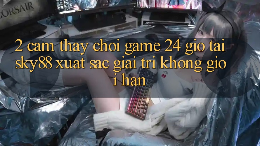 2. Cảm thấy chơi game 24 giờ tại Sky88: Xuất sắc giải trí không giới hạn