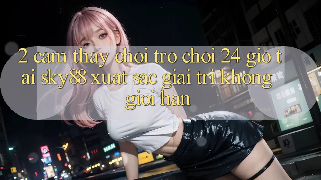 2. Cảm thấy chơi trò chơi 24 giờ tại Sky88: Xuất sắc giải trí không giới hạn