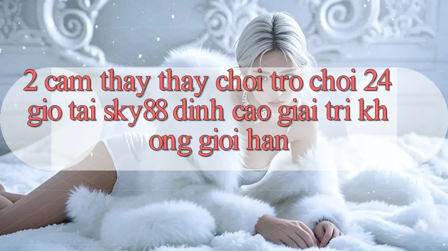 2. Cảm thấy thấy chơi trò chơi 24 giờ tại Sky88: Đỉnh cao giải trí không giới hạn