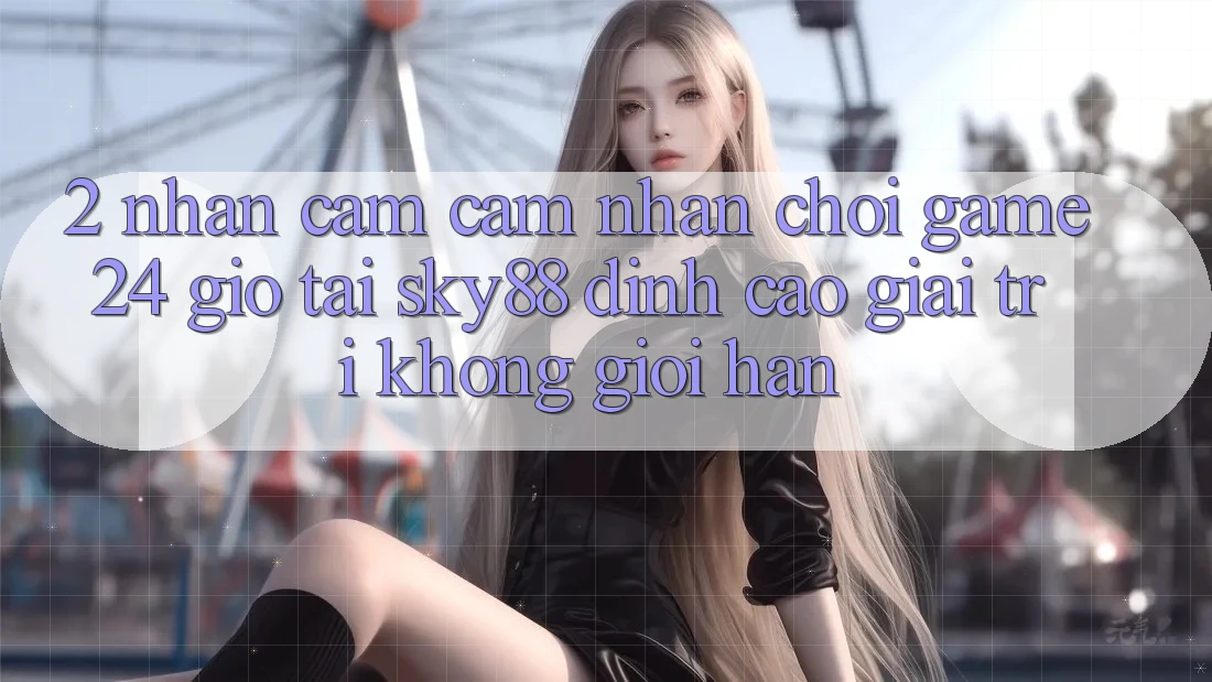 2. Nhận cảm cảm nhận chơi game 24 giờ tại Sky88: Đỉnh cao giải trí không giới hạn