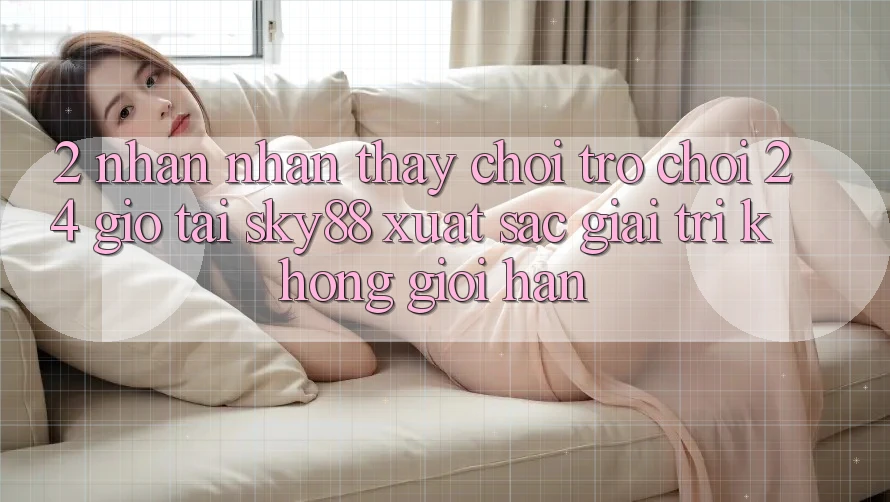 2. Nhận nhận thấy chơi trò chơi 24 giờ tại Sky88: Xuất sắc giải trí không giới hạn
