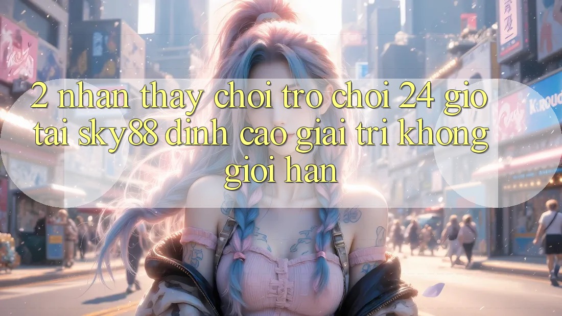 2. Nhận thấy chơi trò chơi 24 giờ tại Sky88: Đỉnh cao giải trí không giới hạn