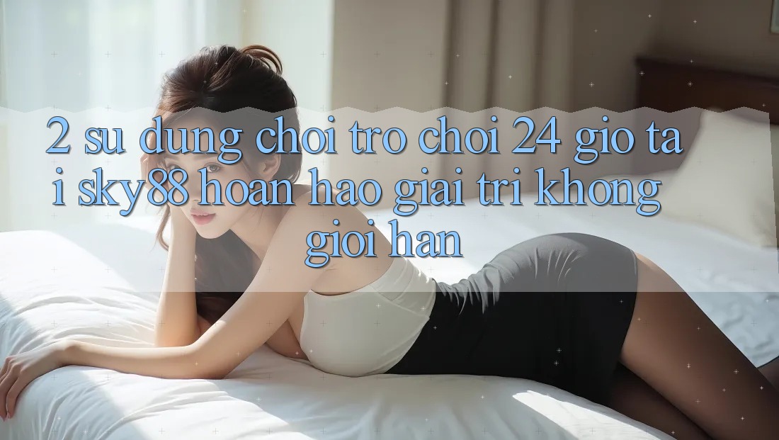 2. Sử dụng chơi trò chơi 24 giờ tại Sky88: Hoàn hảo giải trí không giới hạn