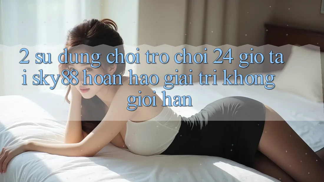 2. Sử dụng chơi trò chơi 24 giờ tại Sky88: Hoàn hảo giải trí không giới hạn