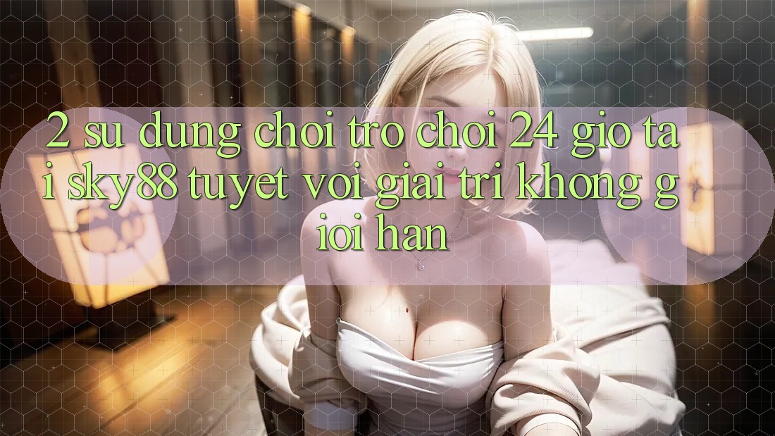 2. Sử dụng chơi trò chơi 24 giờ tại Sky88: Tuyệt vời giải trí không giới hạn