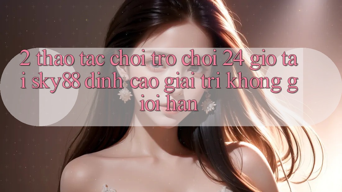 2. Thao tác chơi trò chơi 24 giờ tại Sky88: Đỉnh cao giải trí không giới hạn