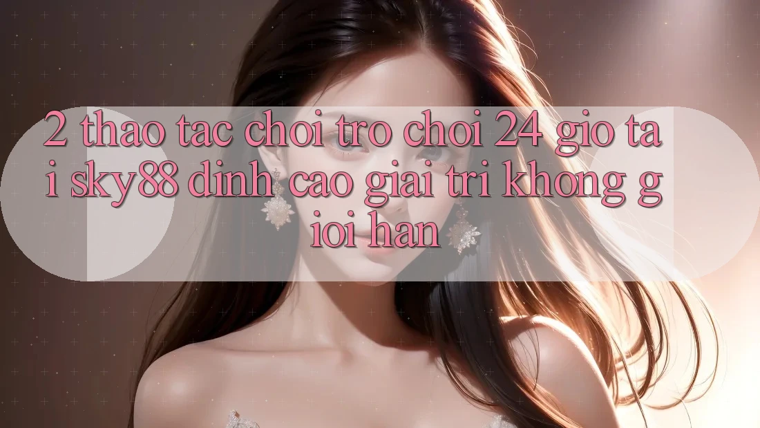 2. Thao tác chơi trò chơi 24 giờ tại Sky88: Đỉnh cao giải trí không giới hạn