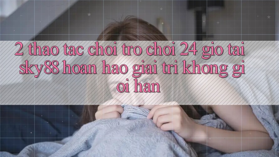 2. Thao tác chơi trò chơi 24 giờ tại Sky88: Hoàn hảo giải trí không giới hạn