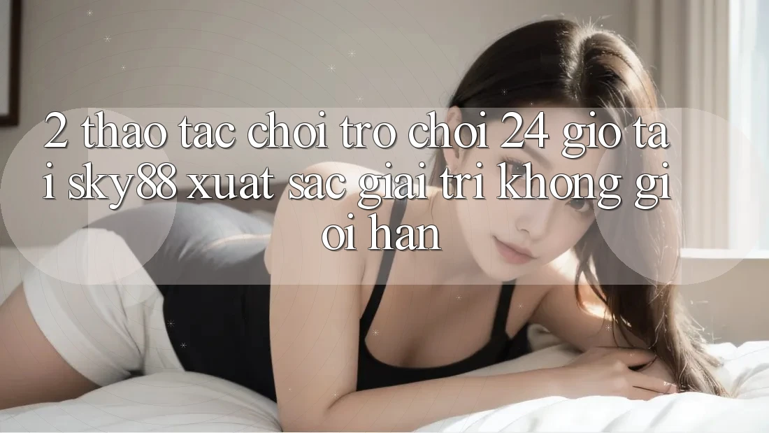 2. Thao tác chơi trò chơi 24 giờ tại Sky88: Xuất sắc giải trí không giới hạn