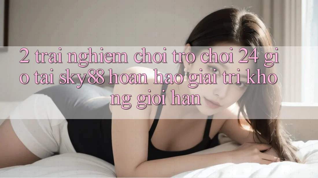 2. Trải nghiệm chơi trò chơi 24 giờ tại Sky88: Hoàn hảo giải trí không giới hạn