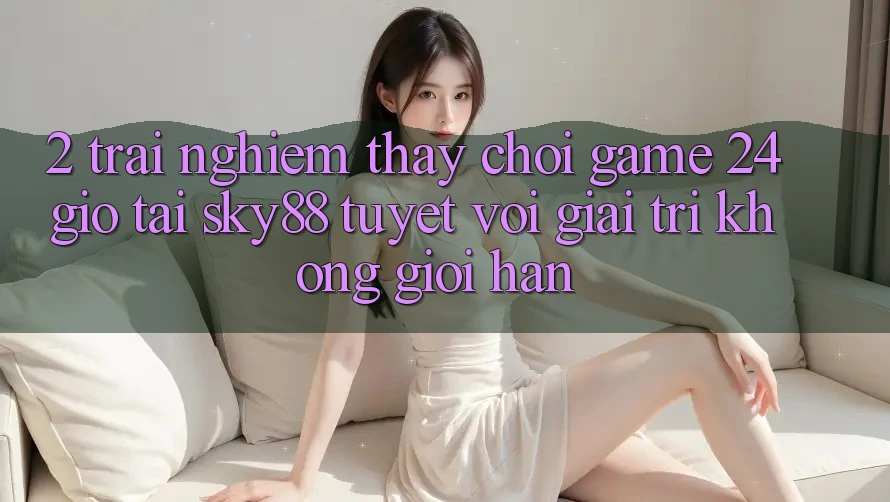 2. Trải nghiệm thấy chơi game 24 giờ tại Sky88: Tuyệt vời giải trí không giới hạn