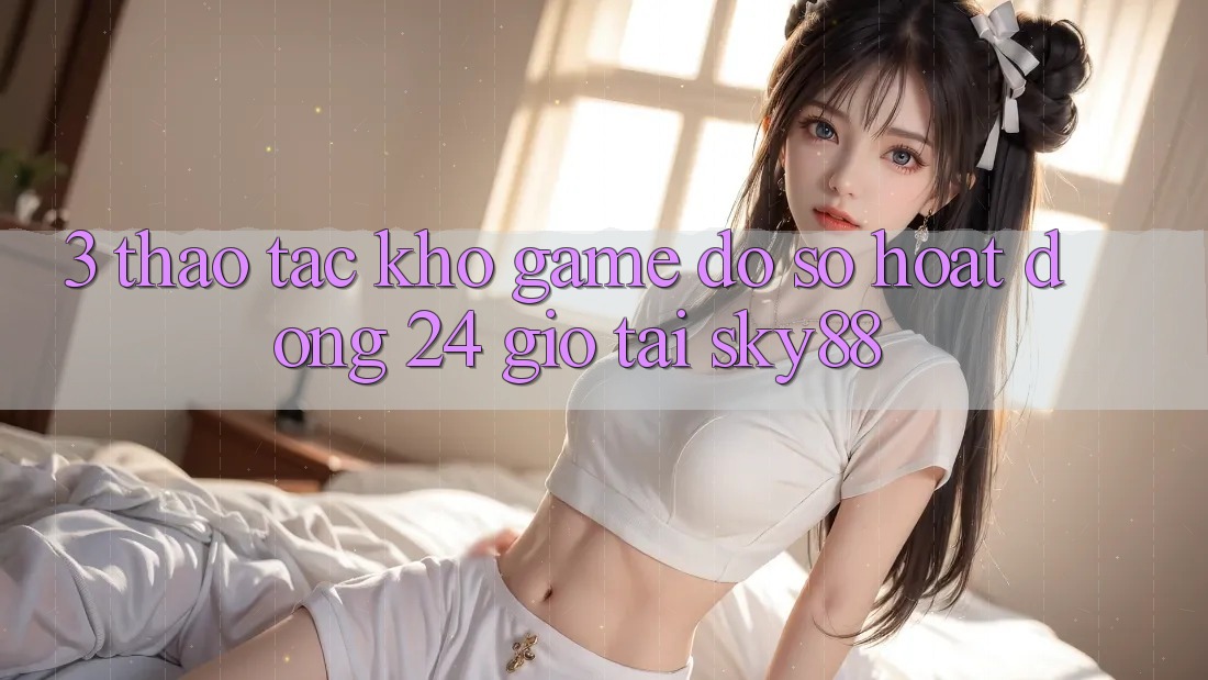 3. Thao tác kho game đồ sộ hoạt động 24 giờ tại Sky88