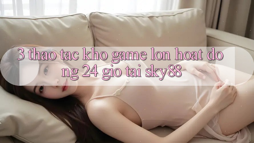3. Thao tác kho game lớn hoạt động 24 giờ tại Sky88