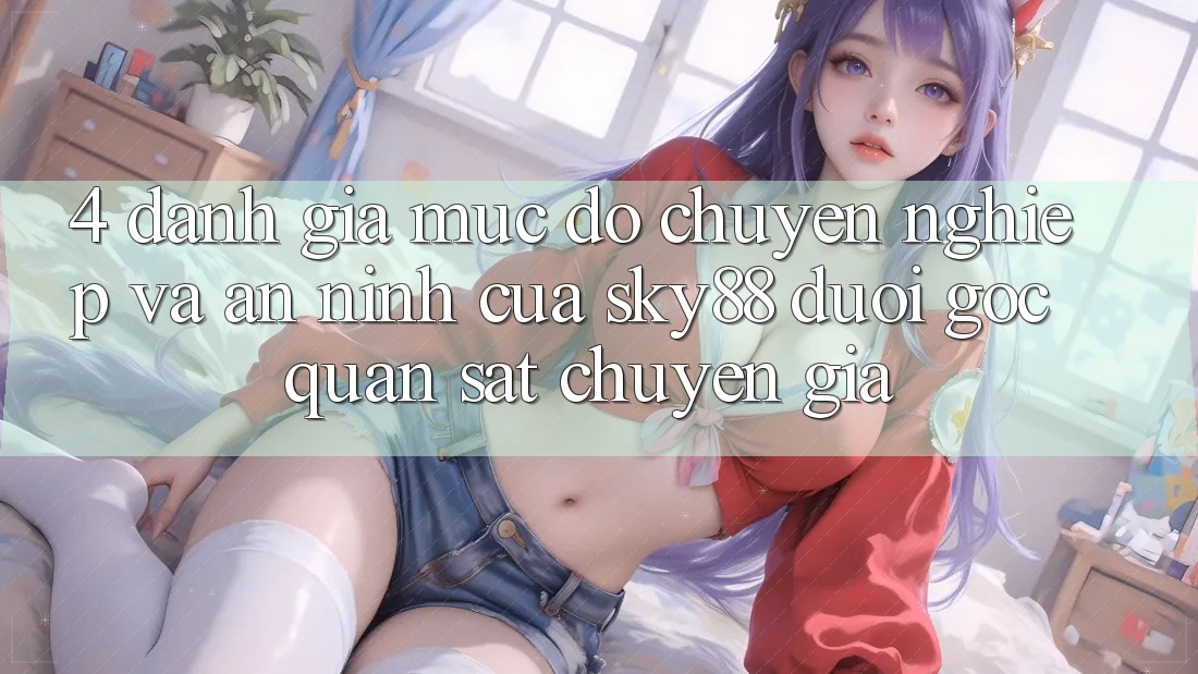 4. Đánh giá mức độ chuyên nghiệp và an ninh của Sky88 dưới góc quan sát chuyên gia