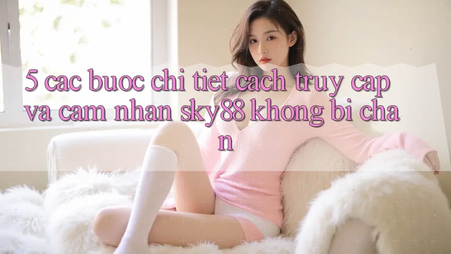 5. Các bước chi tiết cách truy cập và cảm nhận Sky88 không bị chặn