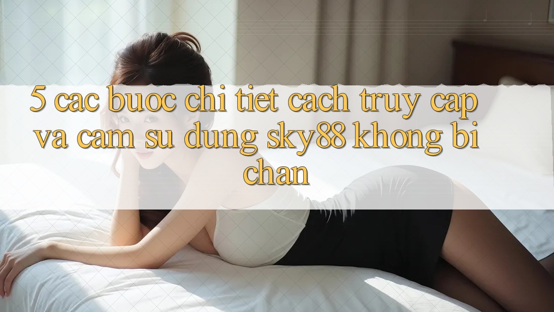 5. Các bước chi tiết cách truy cập và cảm sử dụng Sky88 không bị chặn