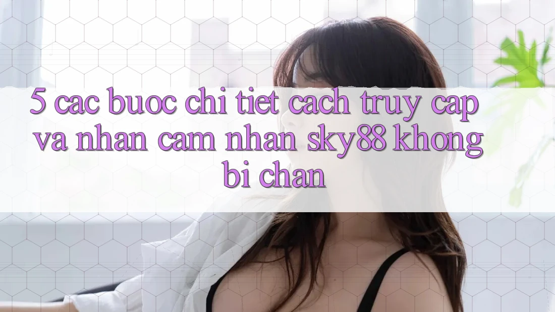 5. Các bước chi tiết cách truy cập và nhận cảm nhận Sky88 không bị chặn