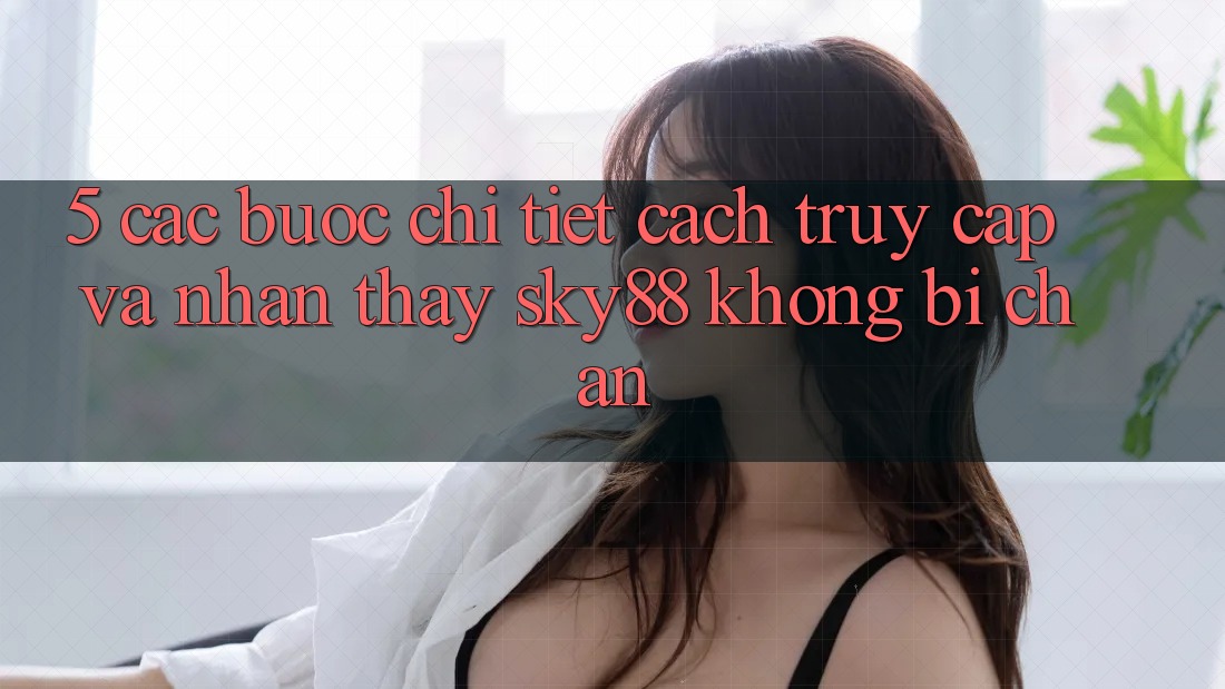 5. Các bước chi tiết cách truy cập và nhận thấy Sky88 không bị chặn