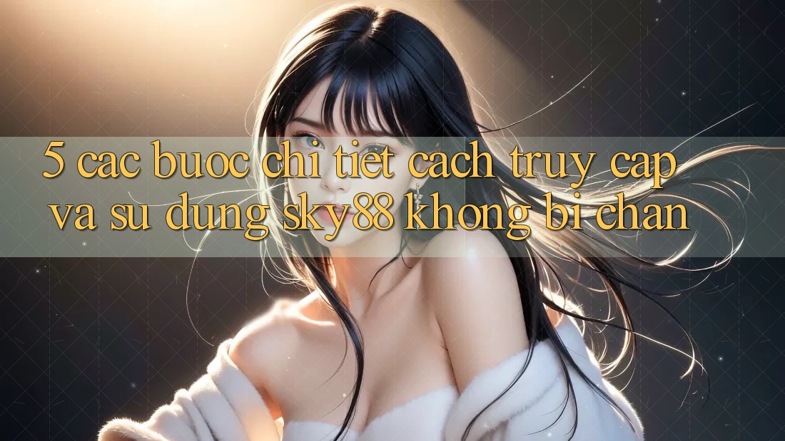 5. Các bước chi tiết cách truy cập và sử dụng Sky88 không bị chặn