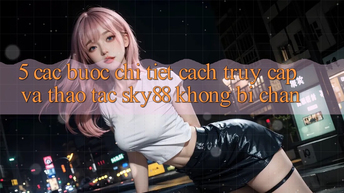 5. Các bước chi tiết cách truy cập và thao tác Sky88 không bị chặn