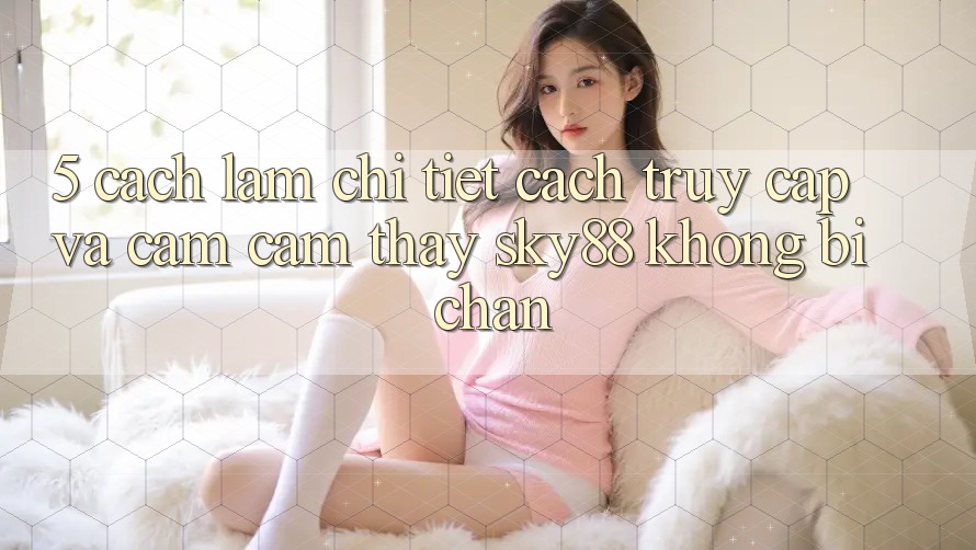 5. Cách làm chi tiết cách truy cập và cảm cảm thấy Sky88 không bị chặn