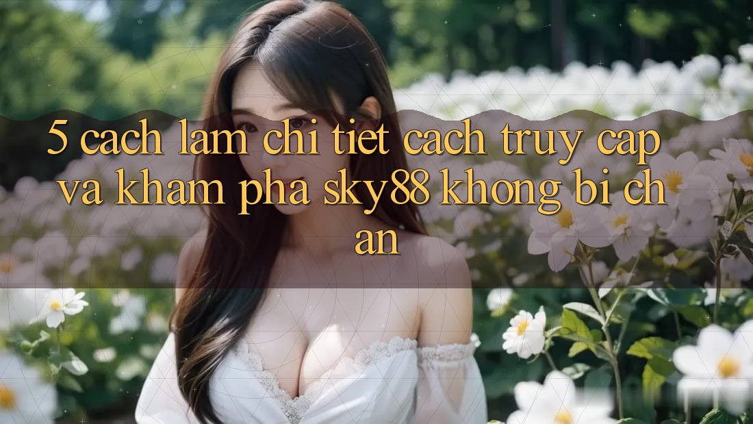 5. Cách làm chi tiết cách truy cập và khám phá Sky88 không bị chặn