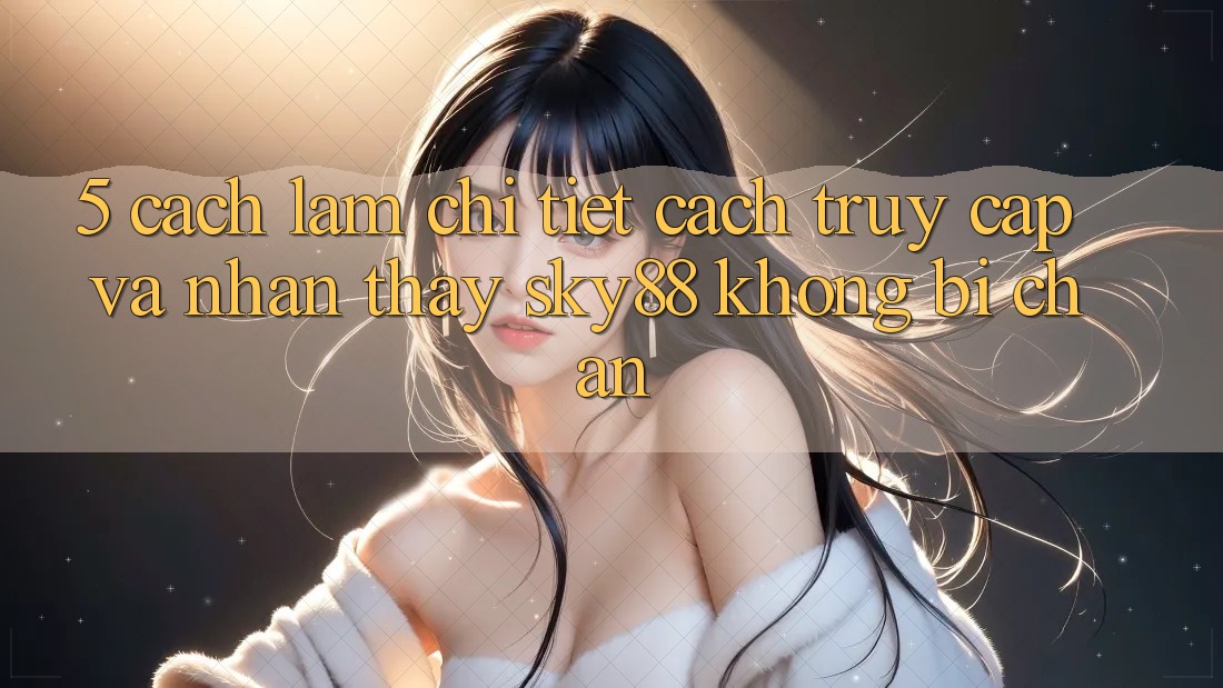 5. Cách làm chi tiết cách truy cập và nhận thấy Sky88 không bị chặn
