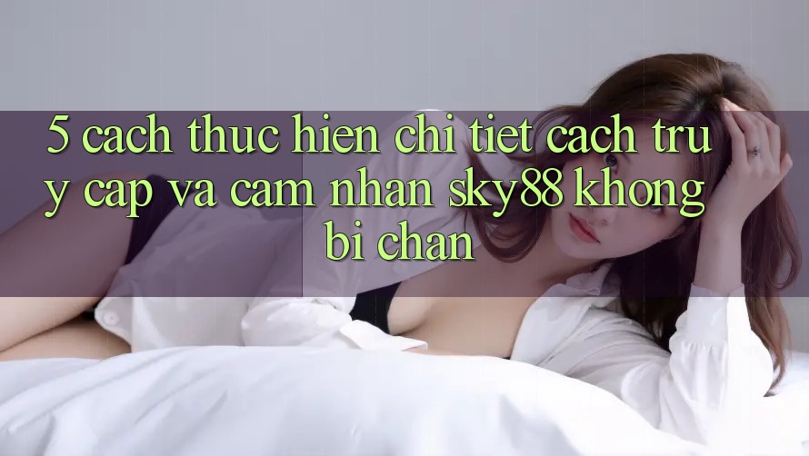 5. Cách thực hiện chi tiết cách truy cập và cảm nhận Sky88 không bị chặn