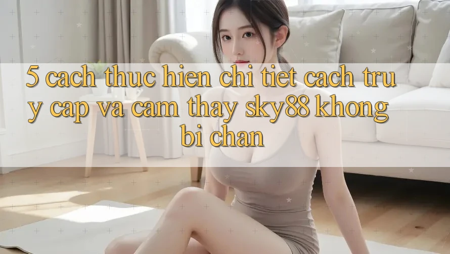 5. Cách thực hiện chi tiết cách truy cập và cảm thấy Sky88 không bị chặn