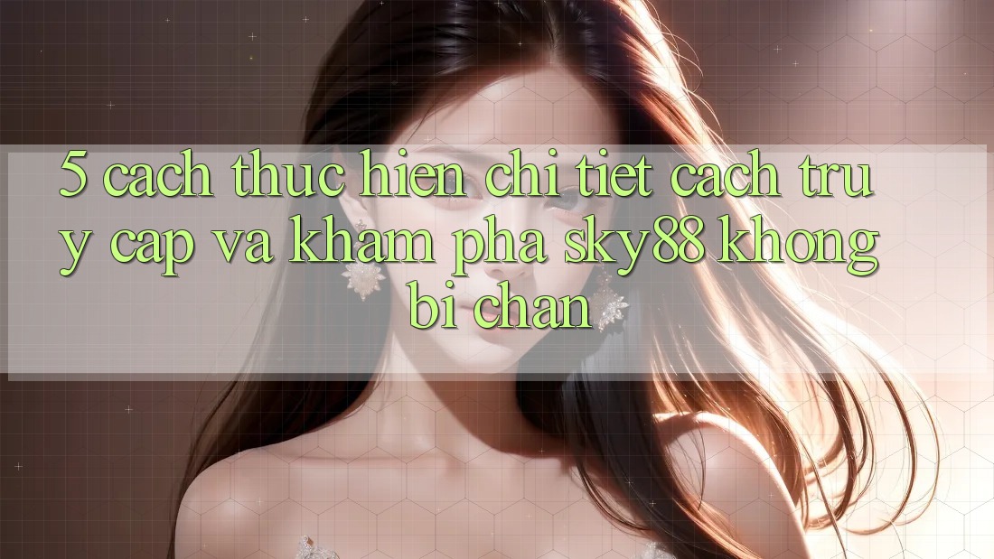 5. Cách thực hiện chi tiết cách truy cập và khám phá Sky88 không bị chặn