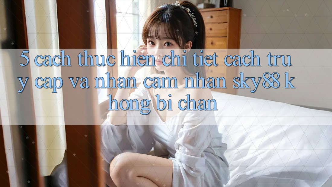 5. Cách thực hiện chi tiết cách truy cập và nhận cảm nhận Sky88 không bị chặn