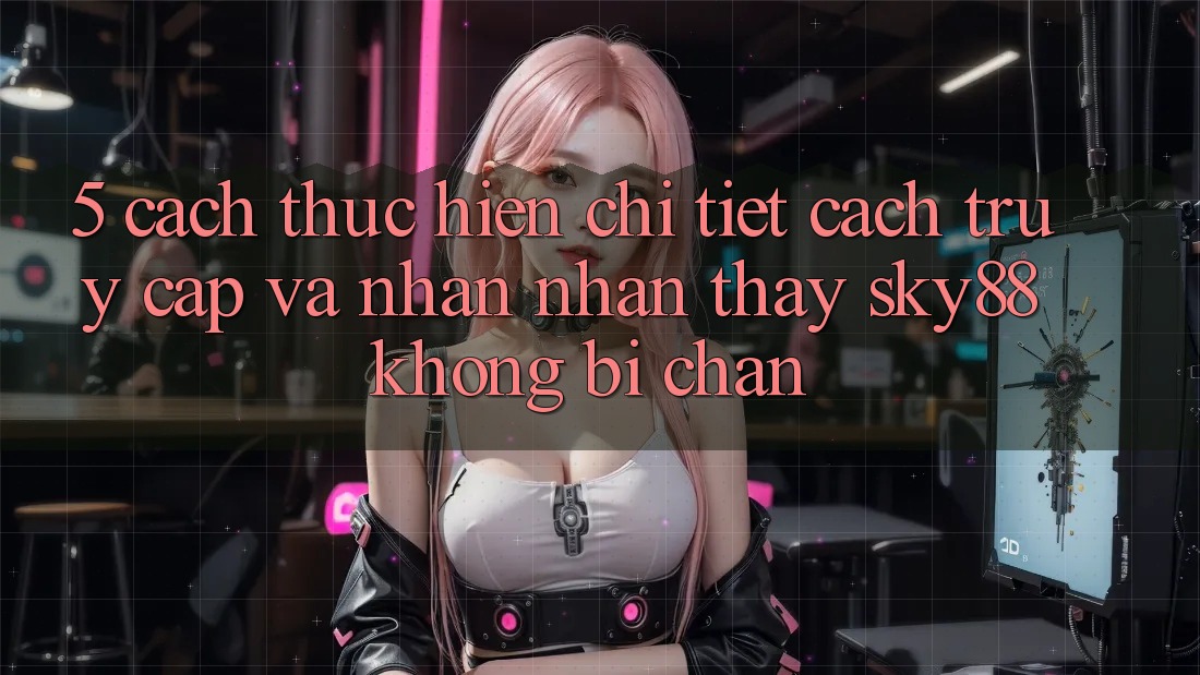5. Cách thực hiện chi tiết cách truy cập và nhận nhận thấy Sky88 không bị chặn