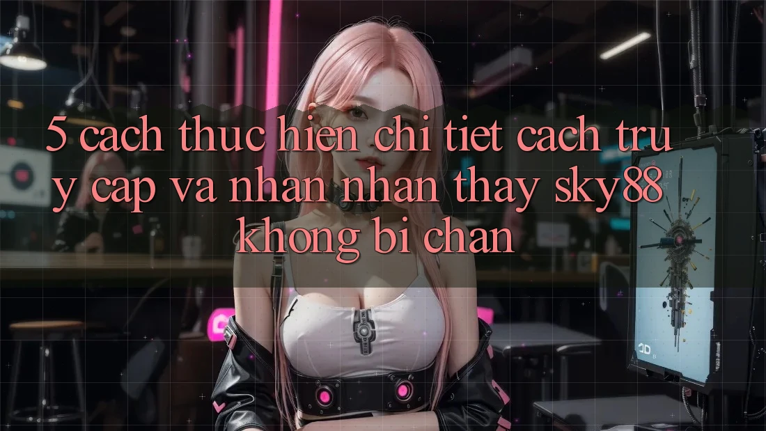 5. Cách thực hiện chi tiết cách truy cập và nhận nhận thấy Sky88 không bị chặn 5. Cách thực hiện chi tiết cách truy cập và nhận nhận thấy Sky88 không bị chặn