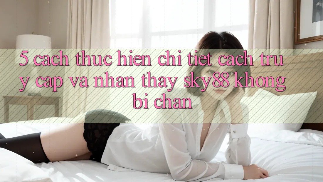 5. Cách thực hiện chi tiết cách truy cập và nhận thấy Sky88 không bị chặn